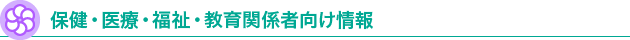 保健・医療・福祉・教育関係者向け情報